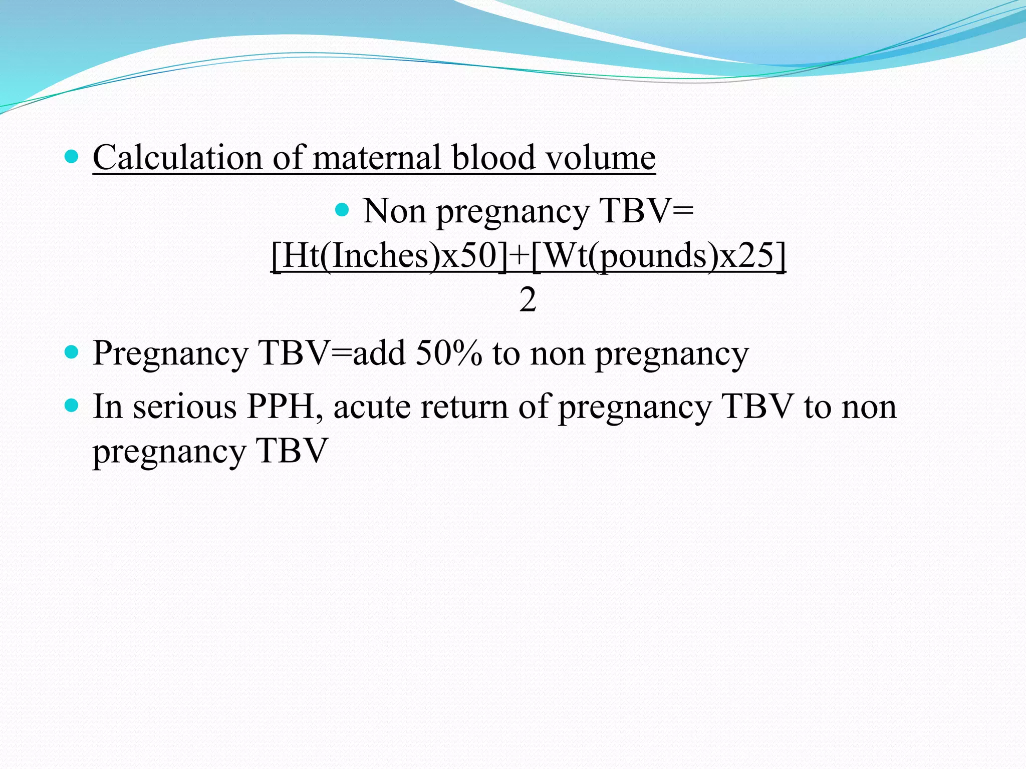  Calculation of maternal blood volume
 Non pregnancy TBV=
[Ht(Inches)x50]+[Wt(pounds)x25]
2
 Pregnancy TBV=add 50% to non pregnancy
 In serious PPH, acute return of pregnancy TBV to non
pregnancy TBV
 