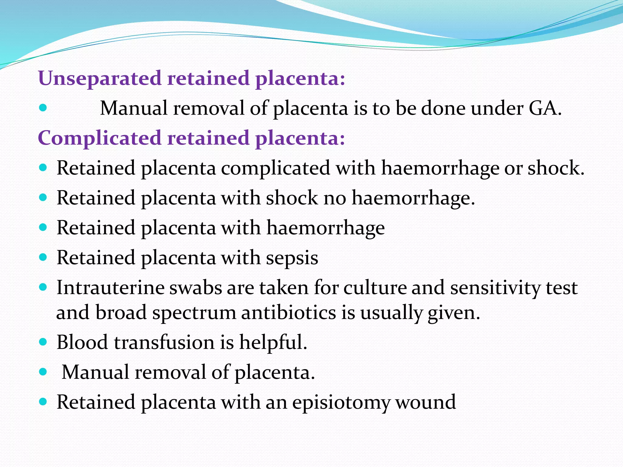 Unseparated retained placenta:
 Manual removal of placenta is to be done under GA.
Complicated retained placenta:
 Retained placenta complicated with haemorrhage or shock.
 Retained placenta with shock no haemorrhage.
 Retained placenta with haemorrhage
 Retained placenta with sepsis
 Intrauterine swabs are taken for culture and sensitivity test
and broad spectrum antibiotics is usually given.
 Blood transfusion is helpful.
 Manual removal of placenta.
 Retained placenta with an episiotomy wound
 