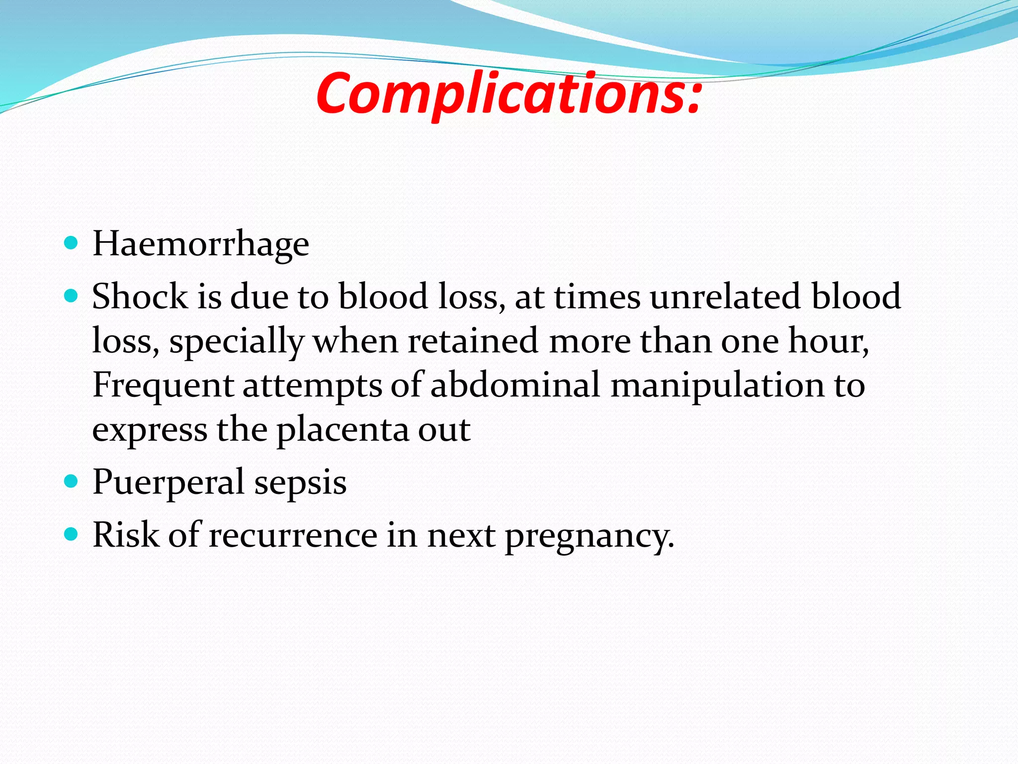 Complications:
 Haemorrhage
 Shock is due to blood loss, at times unrelated blood
loss, specially when retained more than one hour,
Frequent attempts of abdominal manipulation to
express the placenta out
 Puerperal sepsis
 Risk of recurrence in next pregnancy.
 