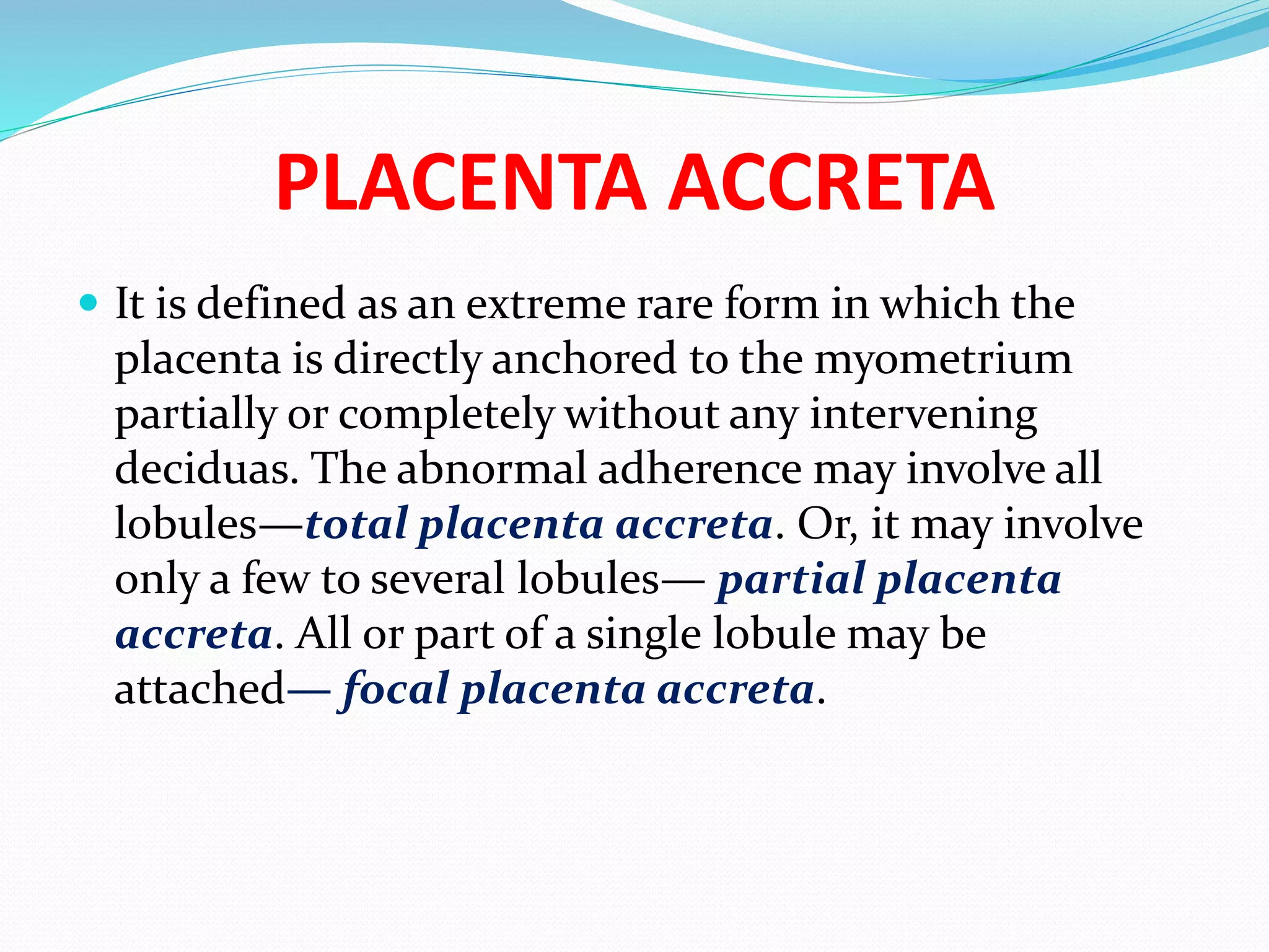 PLACENTA ACCRETA
 It is defined as an extreme rare form in which the
placenta is directly anchored to the myometrium
partially or completely without any intervening
deciduas. The abnormal adherence may involve all
lobules—total placenta accreta. Or, it may involve
only a few to several lobules— partial placenta
accreta. All or part of a single lobule may be
attached— focal placenta accreta.
 