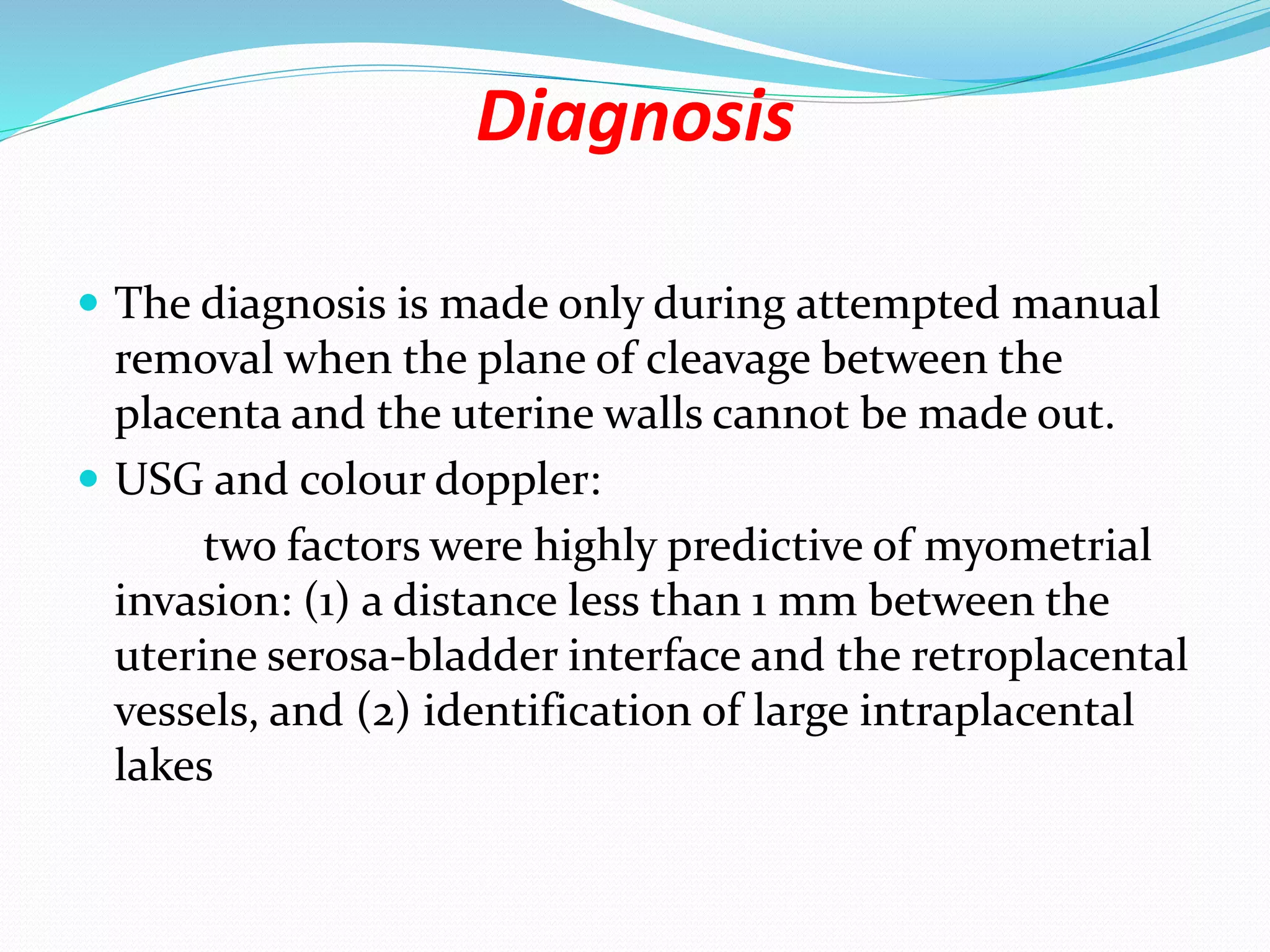 Diagnosis
 The diagnosis is made only during attempted manual
removal when the plane of cleavage between the
placenta and the uterine walls cannot be made out.
 USG and colour doppler:
two factors were highly predictive of myometrial
invasion: (1) a distance less than 1 mm between the
uterine serosa-bladder interface and the retroplacental
vessels, and (2) identification of large intraplacental
lakes
 