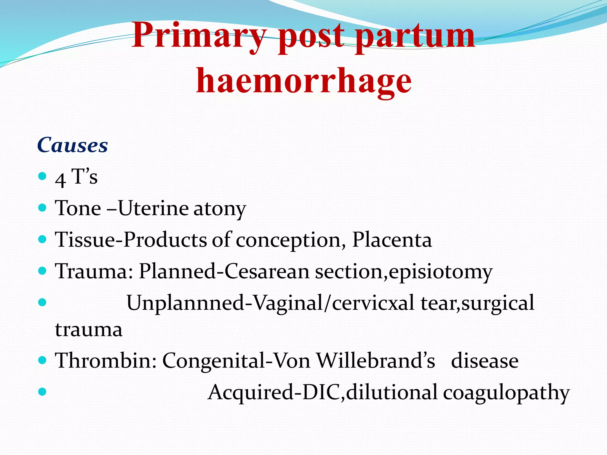 Primary post partum
haemorrhage
Causes
 4 T’s
 Tone –Uterine atony
 Tissue-Products of conception, Placenta
 Trauma: Planned-Cesarean section,episiotomy
 Unplannned-Vaginal/cervicxal tear,surgical
trauma
 Thrombin: Congenital-Von Willebrand’s disease
 Acquired-DIC,dilutional coagulopathy
 