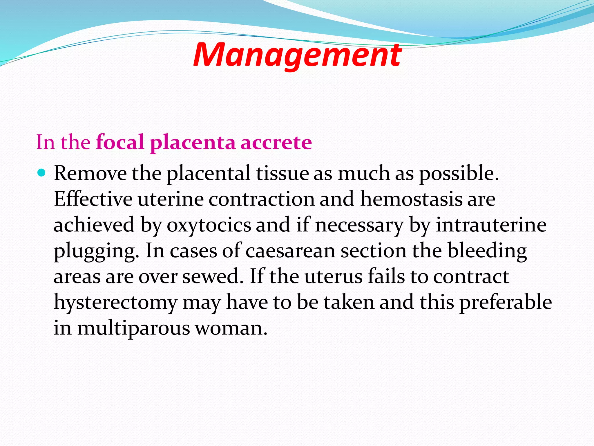 Management
In the focal placenta accrete
 Remove the placental tissue as much as possible.
Effective uterine contraction and hemostasis are
achieved by oxytocics and if necessary by intrauterine
plugging. In cases of caesarean section the bleeding
areas are over sewed. If the uterus fails to contract
hysterectomy may have to be taken and this preferable
in multiparous woman.
 