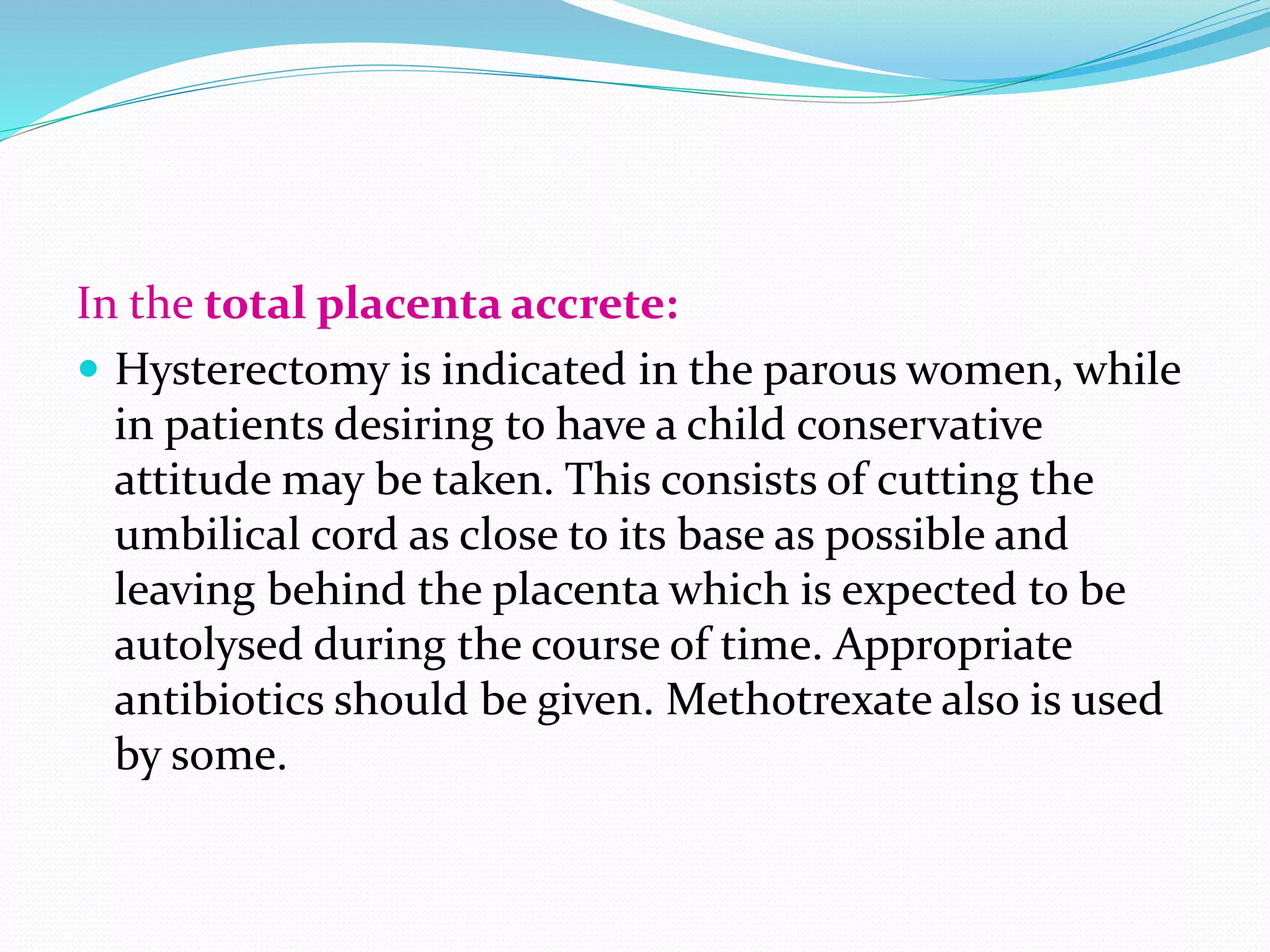 In the total placenta accrete:
 Hysterectomy is indicated in the parous women, while
in patients desiring to have a child conservative
attitude may be taken. This consists of cutting the
umbilical cord as close to its base as possible and
leaving behind the placenta which is expected to be
autolysed during the course of time. Appropriate
antibiotics should be given. Methotrexate also is used
by some.
 