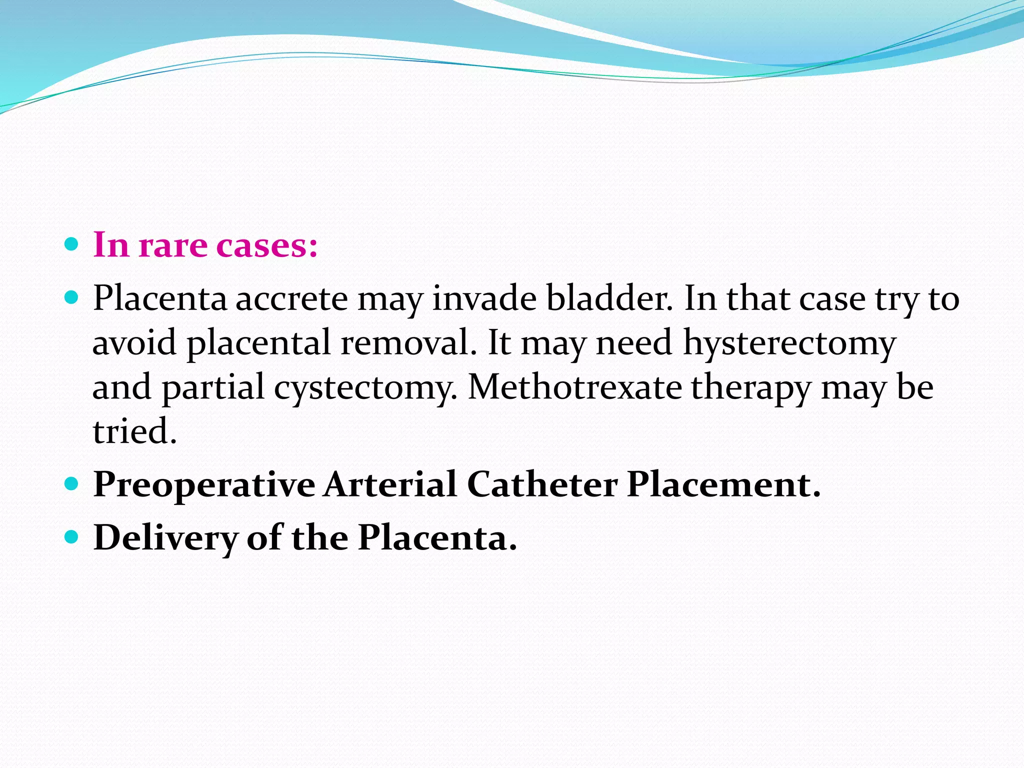  In rare cases:
 Placenta accrete may invade bladder. In that case try to
avoid placental removal. It may need hysterectomy
and partial cystectomy. Methotrexate therapy may be
tried.
 Preoperative Arterial Catheter Placement.
 Delivery of the Placenta.
 