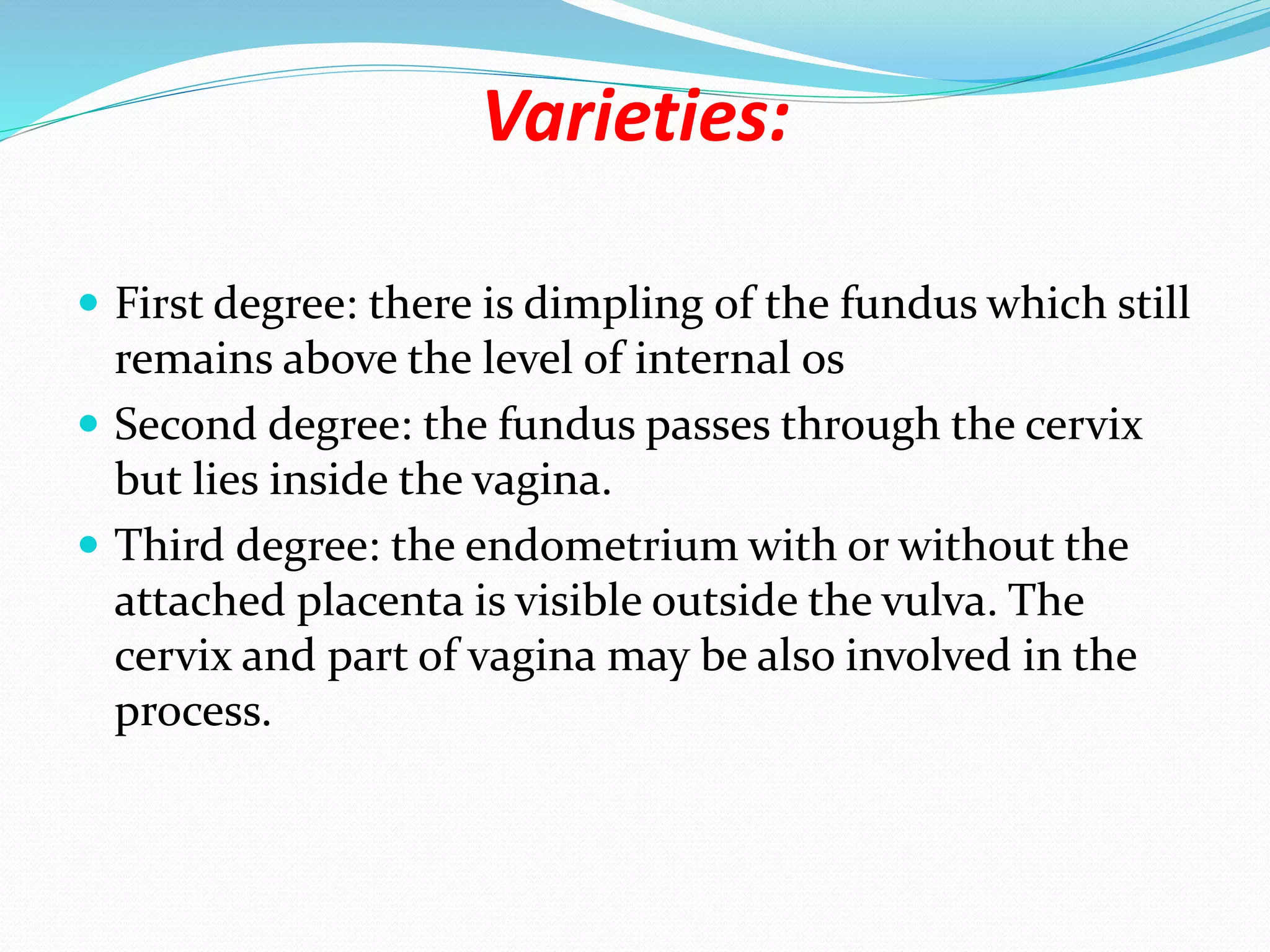 Varieties:
 First degree: there is dimpling of the fundus which still
remains above the level of internal os
 Second degree: the fundus passes through the cervix
but lies inside the vagina.
 Third degree: the endometrium with or without the
attached placenta is visible outside the vulva. The
cervix and part of vagina may be also involved in the
process.
 