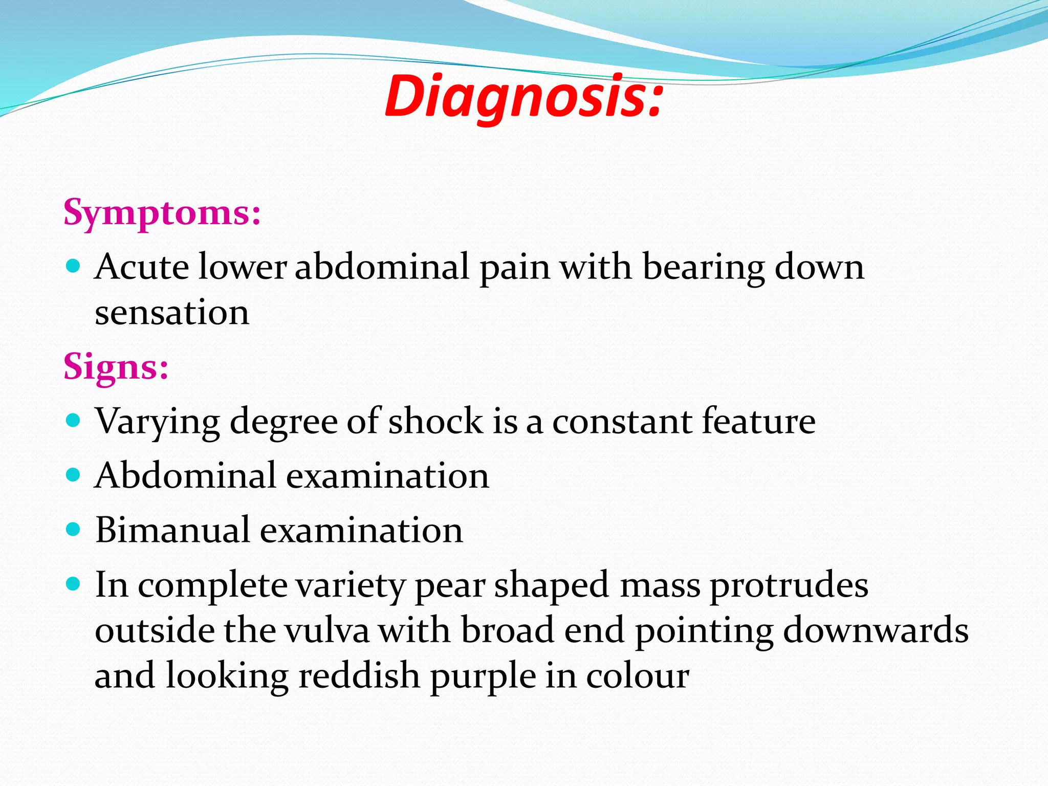 Diagnosis:
Symptoms:
 Acute lower abdominal pain with bearing down
sensation
Signs:
 Varying degree of shock is a constant feature
 Abdominal examination
 Bimanual examination
 In complete variety pear shaped mass protrudes
outside the vulva with broad end pointing downwards
and looking reddish purple in colour
 