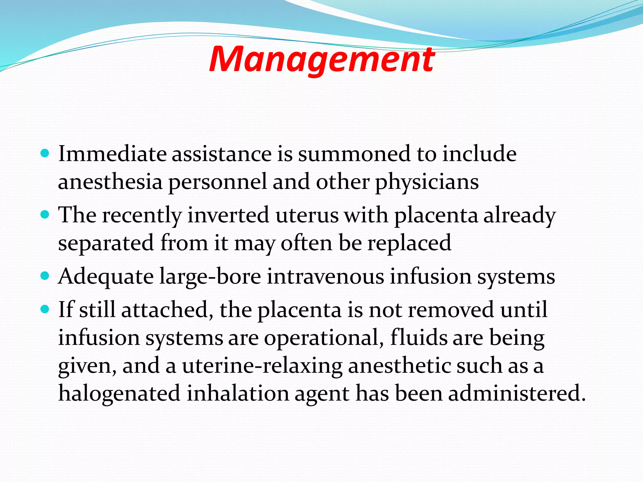 Management
 Immediate assistance is summoned to include
anesthesia personnel and other physicians
 The recently inverted uterus with placenta already
separated from it may often be replaced
 Adequate large-bore intravenous infusion systems
 If still attached, the placenta is not removed until
infusion systems are operational, fluids are being
given, and a uterine-relaxing anesthetic such as a
halogenated inhalation agent has been administered.
 