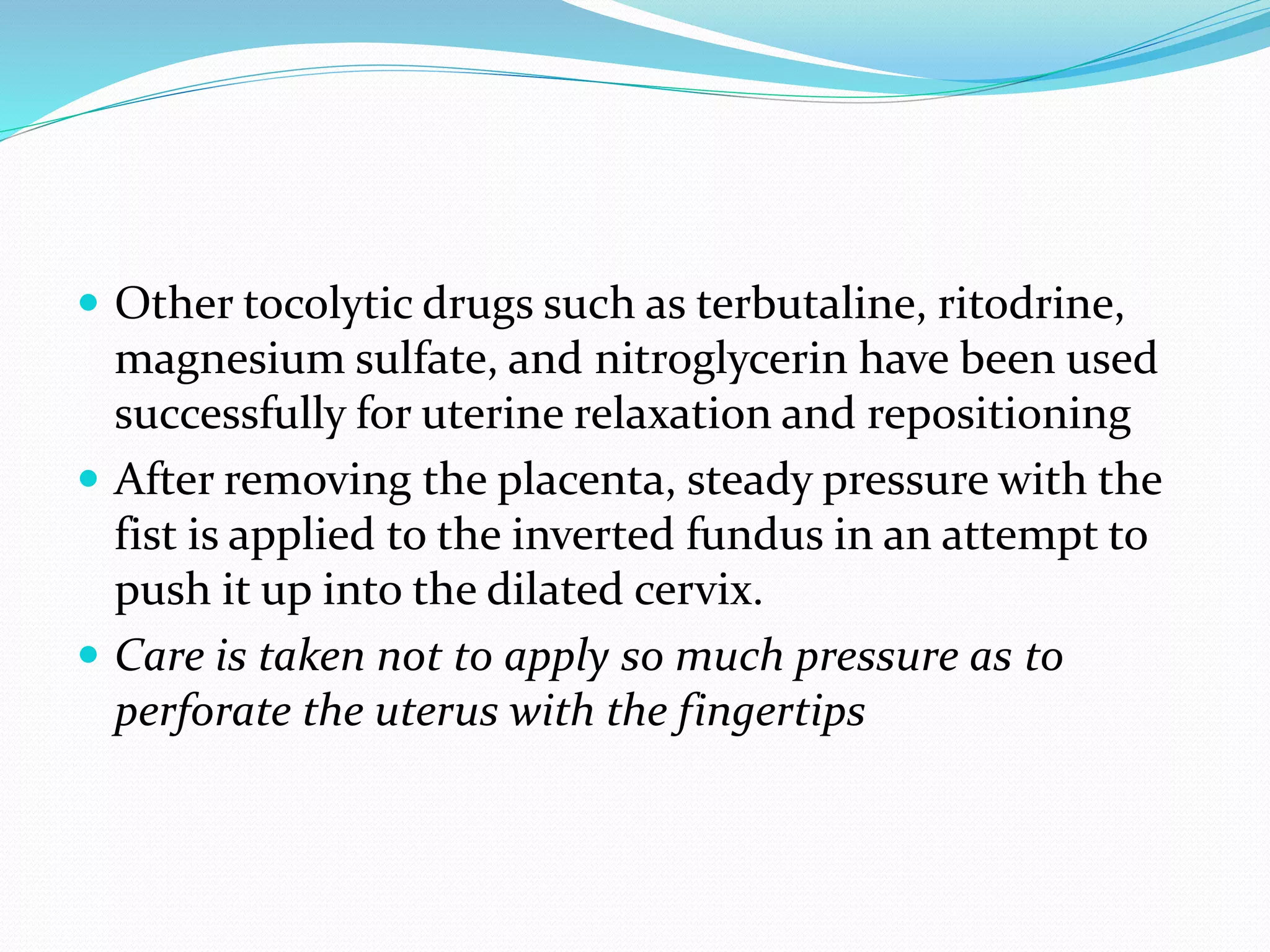  Other tocolytic drugs such as terbutaline, ritodrine,
magnesium sulfate, and nitroglycerin have been used
successfully for uterine relaxation and repositioning
 After removing the placenta, steady pressure with the
fist is applied to the inverted fundus in an attempt to
push it up into the dilated cervix.
 Care is taken not to apply so much pressure as to
perforate the uterus with the fingertips
 