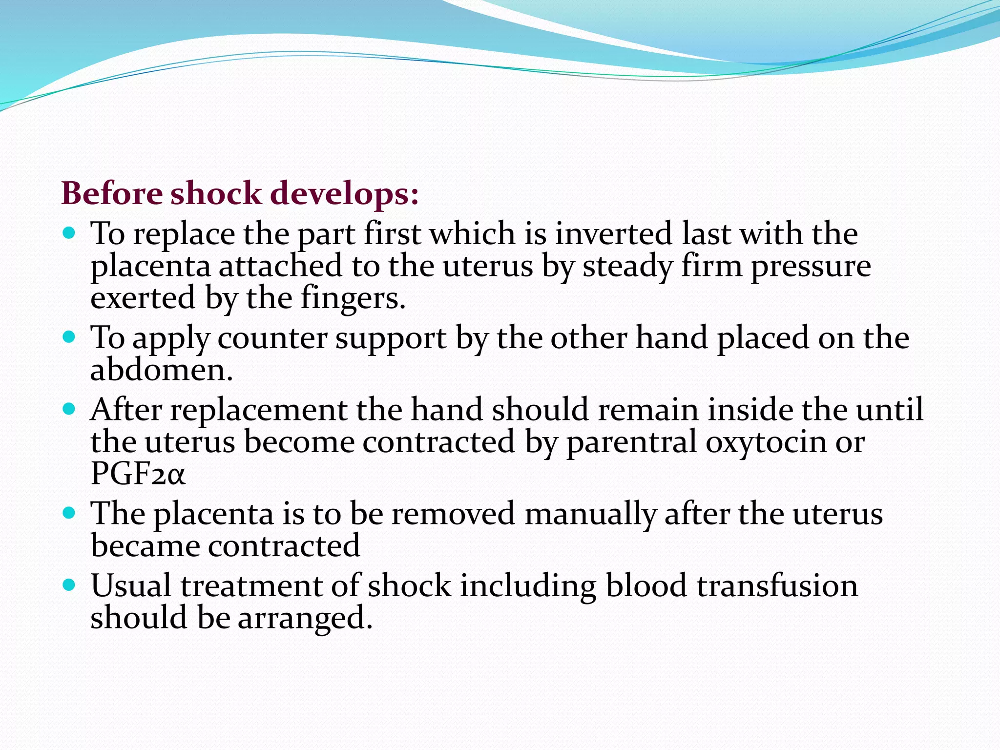Before shock develops:
 To replace the part first which is inverted last with the
placenta attached to the uterus by steady firm pressure
exerted by the fingers.
 To apply counter support by the other hand placed on the
abdomen.
 After replacement the hand should remain inside the until
the uterus become contracted by parentral oxytocin or
PGF2α
 The placenta is to be removed manually after the uterus
became contracted
 Usual treatment of shock including blood transfusion
should be arranged.
 