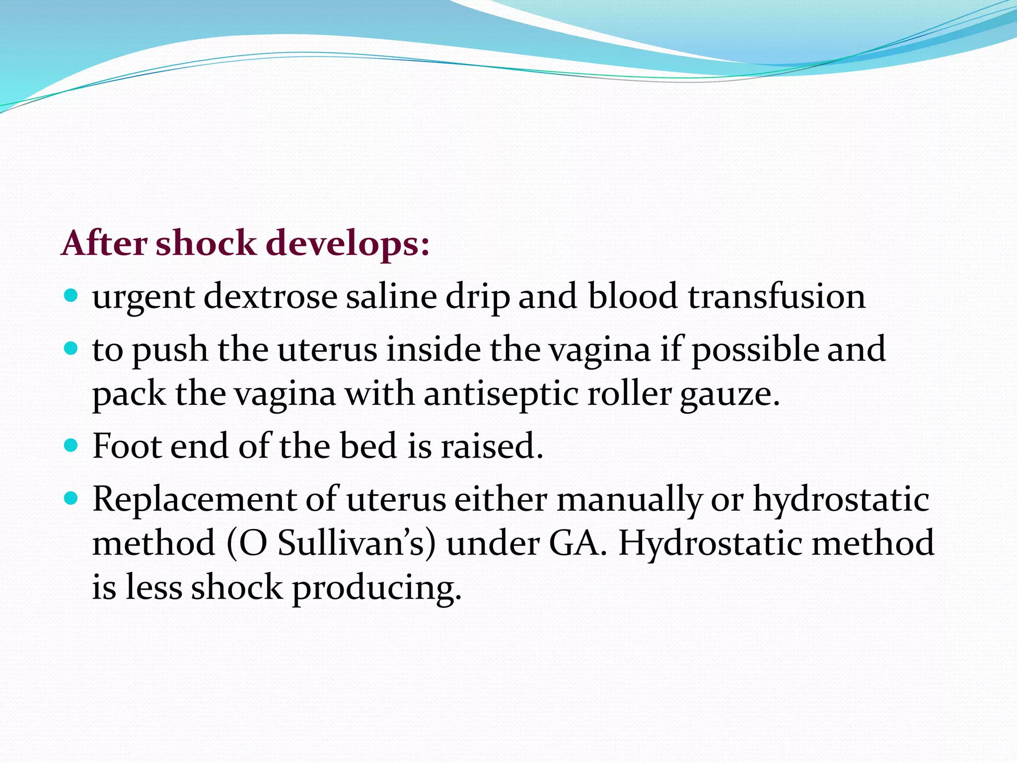 After shock develops:
 urgent dextrose saline drip and blood transfusion
 to push the uterus inside the vagina if possible and
pack the vagina with antiseptic roller gauze.
 Foot end of the bed is raised.
 Replacement of uterus either manually or hydrostatic
method (O Sullivan’s) under GA. Hydrostatic method
is less shock producing.
 