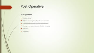 Post Operative
Management:
 Antibiotic therapy
 Debridement and irrigation of hip with component retention
 Debridement and irrigation of hip with component removal
 One stage or two stage re implantation of total hip arthroplasty
 Arthrodesis
 Amputation
 
