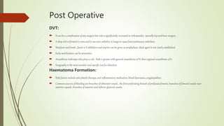 Post Operative
DVT:
 It can be a complication of any surgery but risk is significantly increased in orthopaedics specially hip and knee surgery.
 A deep clot is formed in veins and it can even embolize to lungs to cause fatal pulmonary embolism.
 Warfarin and lmwh , factor x A inhibitors and aspirin can be given as prophylaxis. Ideal agent is not clearly established.
 Early mobilization can be preventive
 Anaesthesia technique also plays a role . Risk is greater with general anaesthesia 27% than regional anaesthesia 13%.
 Enography is the most sensitive and specific test for detection.
Haematoma Formation:
 Risk factors include anti platelet therapy, anti inflammatory medication, blood dyscrasias,coagulopathies.
 Common sources of bleeding are branches of obturator vessels , the first perforating branch of profunda femoris, branches of femoral vessels near
anterior capsule, branches of superior and inferior glute0al vessels.
 