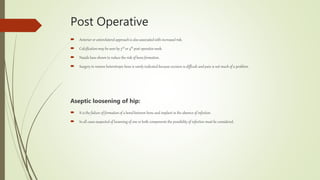 Post Operative
 Anterior or anterolateral approach is also associated with increased risk.
 Calcification may be seen by 3rd or 4th post operative week.
 Nsaids have shown to reduce the risk of bone formation.
 Surgery to remove heterotropic bone is rarely indicated because excision is difficult and pain is not much of a problem.
Aseptic loosening of hip:
 It is the failure of formation of a bond between bone and implant in the absence of infection.
 In all cases suspected of loosening of one or both components the possibility of infection must be considered.
 