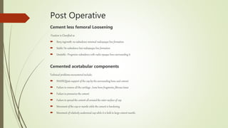 Post Operative
Cement less femoral Loosening
Fixation is Classified as
 Bony ingrowth: no subsidence minimal radiopaque line formation
 Stable: No subsidence but radiopaque line formation
 Unstable : Progresive subsidence with radio-opaque lines surrounding it
Cemented acetabular components
Technical problems encountered include;
 INADEQUate support of the cup by the surrounding bone and cement
 Failure to remove all the cartilage , loose bone fragments, fibrous tissue
 Failure to pressurize the cement
 Failure to spread the cement all around the outer surface of cup
 Movement of the cup or mantle while the cement is hardening
 Movement of relatively undersized cup while it is held in large cement mantle.
 