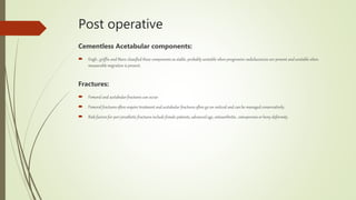 Post operative
Cementless Acetabular components:
 Engh , griffin and Marx classified these components as stable, probably unstable when progressive radiolucencies are present and unstable when
measurable migration is present.
Fractures:
 Femoral and acetabular fractures can occur.
 Femoral fractures often require treatment and acetabular fractures often go un noticed and can be managed conservatively.
 Risk factors for peri prosthetic fractures include female patients, advanced age, osteoarthritis , osteoporosis or bony deformity.
 
