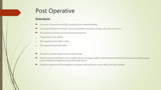 Post Operative
Osteolysis:
 It can occur in loose and even well fixed cemented and non cemented prosthesis.
 It is recognized that particles of metal, cement and polyethylene can produce osteolysis, either alone or in concert.
 the mechanism of osteolysis can be seen from three perspectives
1. The generation of wear particles
2. Their migration to periprosthetic surface
3. The response to the particulate debris
 The pattern of osteolysis depends upon the implant design.
 Femoral component with limited or non circumferential porous coating are subject to early development of distal cortical lesions because debris may gain
access to distal parts of implant bone ingrowth through channels.
 Acetabular components with thin polyethylene, incongruity, with poor fixation are more likely to early pelvic osteolysis.
 