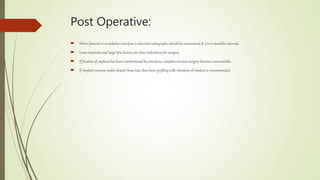 Post Operative:
 When femoral or acetabular osteolysis is detected radiographs shouldbe maintained at 3 to 6 monthly intervals.
 Loose implants and large lytic lesions are clear indications for surgery.
 If fixation of implant has been compromised by osteolysis, complete revision surgery becomes unavoidable.
 If implant remains stable despite bone loss, then bone grafting with retention of implant is recommended.
 