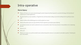 Intra-operative
Nerve Injury:
 Primary (.5 %) sciatic nerve is most commonly damaged in posterior Approach andlateral approach is associated with damage to the lateral femoral
cutaneous nerve or superior gluteal nerve.
 The patient should wear a knee immobilizer or hinged knee brace with drop locks for walking to prevent knee buckling when the quadriceps remains
weak.
 Abductor weakness with trendelenberg gait may result from gluteal nerve injury.
 Patients with persistent sciatic nerve injury should have the foot supported to prevent fixed equinus deformity.
 Late exploration of sciatic nerve may be considered if recovery is not present by 6 weeks. Or if a mass of cement or transacetabular screw is compressing
the nerve.
 Revision (3.5 %)
 DDH (2.3%)
 Obturator nerve injury can occur from extruded cement, mechanical injury from retractors or screws placed in anteroinferior quadrant . Persistent groin
pain is only symptom.
 