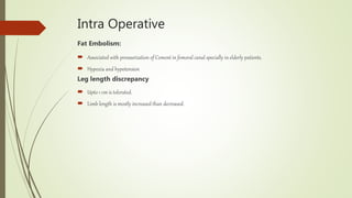 Intra Operative
Fat Embolism:
 Associated with pressurization of Cement in femoral canal specially in elderly patients.
 Hypoxia and hypotension
Leg length discrepancy
 Upto 1 cm is tolerated.
 Limb length is mostly increased than decreased.
 