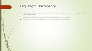 Leg length Discrepancy
 Lengthening may be result from inadequate resection of bone from the femoral neck, use of a prosthesis with a long neck or inferior displacement of
center of rotation of acetabulum.
 Patients with unacceptable leg lengths must be carefully evaluated for cause if surgical treatment is to be successful.
 Leg length discrepancy can be minimized by both careful preoperative planning and intra operative measurement.
 