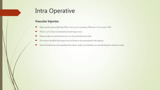 Intra Operative
Vascular Injuries:
 Major vascular injuries following THR are rare (0.04 % in primary THR and 0.2 % in revision THR)
 There is a 15 % chance of amputation if vessel injury occurs.
 Measures taken to protect femoral nerve can also protect femoral vessels.
 The retractor shouldbe blunt tipped and not allowed to slip anteromedial to the iliopsoas.
 Removal of soft tissues and osteophytes from inferior surface of acetabulum can cause bleeding from obturator vessels.
 