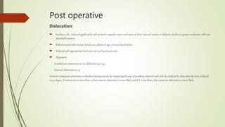 Post operative
Dislocation:
 Incidence 3% , reduced significantly with posterior capsular repair and repair of short external rotator or abductor tendon to greater trochanter with non
absorbable sutures.
 Risk increased with revision, female sex, advanced age, previous hip fracture.
 Reduced with appropriate head neck size and head neck ratio
 Alignment
Acetabulum: anteversion 10-20, abduction 35 to 45
Femoral: Anteversion 5-15
Femoral component anteversion is checked intraoperatively by comparing the axis of prosthetic femoral neck with the shaft of the tibia when the knee is flexed
to 90 degree. If anteversion is more than 15 then anterior dislocation is more likely and if it is less than 5 then posterior dislocation is more likely.
 