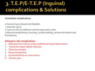 Immediate complications
1.Visceral injury (bowel and bladder)
2.Vascular injury
3. Injury to the vas deferens and the spermatic cords.
4.Wound complications, bruising, scrotal swelling, seroma formation and
hematomas.
Delayed or late complications
1. Adhesions (to mesh as well as adhesional bowel obstruction)
2. Fistula formation /Mesh infection
3. Testicular atrophy
4. Nerve entrapment
5. Incisional hernia or a recurrence
6. Chronic pain
 