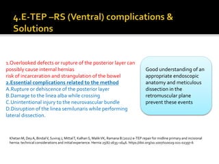 1.Overlooked defects or rupture of the posterior layer can
possibly cause internal hernias
risk of incarceration and strangulation of the bowel
2.Essential complications related to the method
A.Rupture or dehiscence of the posterior layer
B.Damage to the linea alba while crossing
C.Unintentional injury to the neurovascular bundle
D.Disruption of the linea semilunaris while performing
lateral dissection.
Good understanding of an
appropriate endoscopic
anatomy and meticulous
dissection in the
retromuscular plane
prevent these events
Khetan M, DeyA, BindalV, Suviraj J, MittalT, Kalhan S, MalikVK, Ramana B (2021) e-TEP repair for midline primary and incisional
hernia: technical considerations and initial experience. Hernia 25(6):1635–1646. https://doi.org/10.1007/s10029-021-02397-6
 
