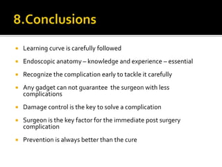  Learning curve is carefully followed
 Endoscopic anatomy – knowledge and experience – essential
 Recognize the complication early to tackle it carefully
 Any gadget can not guarantee the surgeon with less
complications
 Damage control is the key to solve a complication
 Surgeon is the key factor for the immediate post surgery
complication
 Prevention is always better than the cure
 
