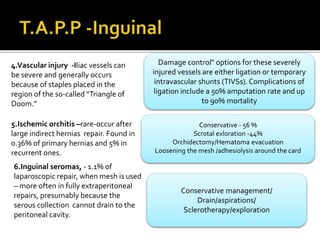 4.Vascular injury -Iliac vessels can
be severe and generally occurs
because of staples placed in the
region of the so-called “Triangle of
Doom.”
5.Ischemic orchitis –rare-occur after
large indirect hernias repair. Found in
0.36% of primary hernias and 5% in
recurrent ones.
6.Inguinal seromas, - 1.1% of
laparoscopic repair, when mesh is used
– more often in fully extraperitoneal
repairs, presumably because the
serous collection cannot drain to the
peritoneal cavity.
Damage control" options for these severely
injured vessels are either ligation or temporary
intravascular shunts (TIVSs).Complications of
ligation include a 50% amputation rate and up
to 90% mortality
Conservative - 56 %
Scrotal exloration -44%
Orchidectomy/Hematoma evacuation
Loosening the mesh /adhesiolysis around the card
Conservative management/
Drain/aspirations/
Sclerotherapy/exploration
 