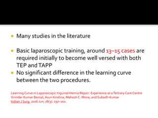  Many studies in the literature
 Basic laparoscopic training, around 13–15 cases are
required initially to become well versed with both
TEP andTAPP
 No significant difference in the learning curve
between the two procedures.
Learning Curve in Laparoscopic Inguinal Hernia Repair: Experience at aTertiary Care Centre
Virinder Kumar Bansal, Asuri Krishna, Mahesh C. Misra, and Subodh Kumar
Indian J Surg. 2016 Jun; 78(3): 197–202.
 
