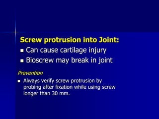 Screw protrusion into Joint:
 Can cause cartilage injury
 Bioscrew may break in joint
Prevention
 Always verify screw protrusion by
probing after fixation while using screw
longer than 30 mm.
 