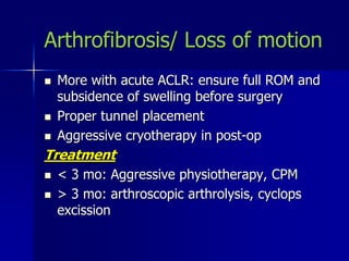 Arthrofibrosis/ Loss of motion
 More with acute ACLR: ensure full ROM and
subsidence of swelling before surgery
 Proper tunnel placement
 Aggressive cryotherapy in post-op
Treatment
 < 3 mo: Aggressive physiotherapy, CPM
 > 3 mo: arthroscopic arthrolysis, cyclops
excission
 