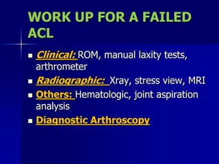 WORK UP FOR A FAILED
ACL
 Clinical: ROM, manual laxity tests,
arthrometer
 Radiographic: Xray, stress view, MRI
 Others: Hematologic, joint aspiration
analysis
 Diagnostic Arthroscopy
 