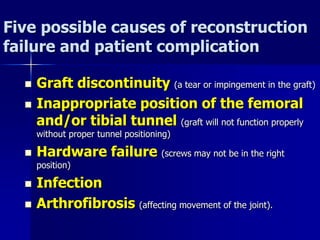 Five possible causes of reconstruction
failure and patient complication
 Graft discontinuity (a tear or impingement in the graft)
 Inappropriate position of the femoral
and/or tibial tunnel (graft will not function properly
without proper tunnel positioning)
 Hardware failure (screws may not be in the right
position)
 Infection
 Arthrofibrosis (affecting movement of the joint).
 