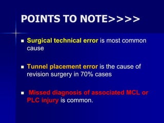 POINTS TO NOTE>>>>
 Surgical technical error is most common
cause
 Tunnel placement error is the cause of
revision surgery in 70% cases
 Missed diagnosis of associated MCL or
PLC injury is common.
 