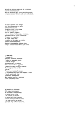 23
también un poco de quererse ver intranquilo
cuando se siente seguro
pero no debemos herir, ni con el mínimo gesto
porque a veces el alma no está para entenderlo.
De lo que quieran seré testigo.
Ven, han querido que mi goce
tome el tinte natural,
corra por la vida a toda prisa
sin detenerse junto a ti
para oír nuestra melodía
y yo me ato con la fuerza que me brota,
porque sólo sé yo lo que tú mereces...
Ven pues en mi pecho,
las cosas que te digo,
me salen del alma que no miente,
que las declaro sin pautas
que los gritos para que puedan oírse
aunque estés en los confines de la tierra.
Lo que haré.
Por cada día
que pase ensartaré mis ideas
Porque me has dado fuerza
y con ella imagen
Si se estremece mi cuerpo
Y mi pensamiento se agiganta
Tratando en cada minuto de silencio
Decirme para mí tu nombre
Gracias,
Pensar que me diste la fuerza
La inspiración para crear a mi manera y forma
Y sentir que tuve la vida,
Sin miedos, sin temores
Que llegaron sueños e ilusiones
Sentir como he querido.
No te exige un momento
Sólo la pluma es capaz,
de escuchar al pensamiento,
es capaz de ser amiga
y de guardar un secreto,
es capaz de brindarte abrigo
cuando el tiempo es de invierno
y de esas noches tan largas
que no te deja soñar el recuerdo,
 