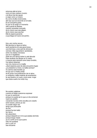 24
entonces ella te toma
como el más costoso crucero
y te lleva tras las aguas
a viajar como un lucero.
Es como el alba enamorada,
del rayo que se esconde en el cielo.
Es la compañía grata,
la que no te exige un momento
sólo cuando la deseas,
cuando necesitas consuelo,
da lo mismo que sea alegre,
da lo mismo que sea feo.
Ella te espera paciente
a que llegue el nuevo encuentro.
Hoy, aún noche oscura
Me alumbra tu figura el alma
sentí perderme en ese goce breve,
una hermosa y rara sed de añoranza
caricias miles aguardaron apretadas,
entre mis dedos nerviosos
que en ti regalaban,
parte de una danza sobre tu piel denuda
trate receloso de dibujar en tu rostro
y marcar para siempre como beso fundido,
mis labios distantes
con mis manos en tu mejilla
¿Qué esperas pues de este encuentro fugas
¿si presiento tu mirar y tu bella sonrisa?
mi camino esta tendido ya
el tuyo aún a medio andar
es la prosa una profanación de mi alma
un ardiente y bello instante de ensoñación
te veo frente a mí cual y como eres: mujer
que dulce sueño he vivido hoy.
No existen palabras
cuando al hablar queremos expresar
lo que no sentimos
porque no puede ser lo que un día comenzó
nació sin pedirlo
creciendo torcido entre escollos sin creerlo
echó raíces y ahora ya vez
no puede seguir así
tengo que arrancarle
de raíz
porque fue tan bello
tan tierno
tan placentero
porque despertó en mi lo que estaba dormido
porque tengo miedo
ya no confío en lo que quiero
solo me quedará
por ti y por mí
ese recuerdo
 