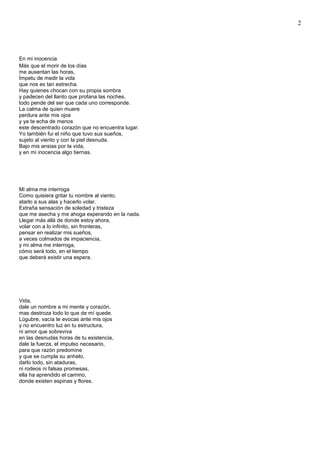 2
En mi inocencia
Más que el morir de los días
me ausentan las horas,
Ímpetu de medir la vida
que nos es tan estrecha.
Hay quienes chocan con su propia sombra
y padecen del llanto que profana las noches,
todo pende del ser que cada uno corresponde.
La calma de quien muere
perdura ante mis ojos
y ya te echa de menos
este descentrado corazón que no encuentra lugar.
Yo también fui el niño que tuvo sus sueños,
sujeto al viento y con la piel desnuda.
Bajo mis ansias por la vida,
y en mi inocencia algo tiernas.
Mi alma me interroga
Como quisiera gritar tu nombre al viento,
atarlo a sus alas y hacerlo volar.
Extraña sensación de soledad y tristeza
que me asecha y me ahoga esperando en la nada.
Llegar más allá de donde estoy ahora,
volar con a lo infinito, sin fronteras,
pensar en realizar mis sueños,
a veces colmados de impaciencia,
y mi alma me interroga,
cómo será todo, en el tiempo
que deberá existir una espera.
Vida,
dale un nombre a mi mente y corazón,
mas destroza todo lo que de mí quede.
Lúgubre, vacía te evocas ante mis ojos
y no encuentro luz en tu estructura,
ni amor que sobreviva
en las desnudas horas de tu existencia,
dale la fuerza, el impulso necesario,
para que razón predomine
y que se cumpla su anhelo,
darlo todo, sin ataduras,
ni rodeos ni falsas promesas,
ella ha aprendido el camino,
donde existen espinas y flores.
 