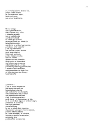 34
no podremos salirnos de todo eso,
porque será la materia
de lo que estamos hecho,
hará nombrarnos
que somos los primeros.
No voy a negar
que haya tenido miedo,
miedo de todo y por todos,
a veces he pensado
que se acaba la vida,
cuando en realidad
he notado que se inicia.
No tengas miedo esa sensación
la he tenido también,
cuando me ha tardado tu presencia,
pero debes tener presente
y con seguridad andar,
que siempre triunfará el amor
como le permitamos.
Dejemos la apetencia
por los malos momentos
que han pasado,
pensemos que la vida tiene
otras formas de proyectarse,
que lo bueno que tengamos
debemos ponerlo al servicio,
para hacer palidecer y perder fuerza
a aquello que no tiene valor,
cualquiera incidencia por encima
de todas las cosas que desean,
hacernos daño.
Aprendí de ti
y con mi propia imaginación,
que la vida puede darnos
lo que tanto anhelamos,
sólo basta luchar por alcanzarlo,
entonces triunfara el buen amor
que pretende calmar su sed.
Creer firmemente en el amor,
por la fuerza y el vigor que da a la vida,
ha de ser sin duda alguna el verdadero logro,
por sentirlo de la manera
que haga apetecible,
sus ratos felices.
Lo que se anhela debe ponernos,
dispuestos a luchar para hacerlo realidad,
pues no deben quedarse
en futuras acciones y en fantasías,
hay que convertirlos en verdades,
para qué el alma
pueda edificar la esperanza.
 