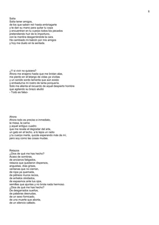8
Solía
Solía tener amigos,
de los que saben reír hasta embriagarte
y te dan su mano para quitar tu copa
y encuentran en tu cuerpo todos los pecados
pretendiendo huir de lo importuno,
con la mentira desgarrándote la cara.
He cambiado mi balcón por mis amigos
y hoy me duelo en la sentada.
¿Y si vivir no quisiera?
Ahora me enajeno hasta que me brotan alas,
me pierdo en el letargo de vidas ya vividas
y un sonido sordo lamenta que aún existo
y embadurna mi rostro de tanta porquería.
Solo me alienta el recuerdo de aquel despierto hombre
que agitando su brazo aludió
- Todo es falso-
Ahora
Ahora todo es preciso e inmediato,
la mesa, la cama
y aquel antiguo cuadro
que me revela el degradar del arte,
un gato en el techo, a lo lejos un radio
y tu cuerpo inerte, quizás esperando más de mí,
pero soy como las cosas mudas.
Retazos
¿Dios de qué me has hecho?
Acaso de sombras,
de ancianos fatigados,
retazos que quedaron dispersos,
angustias, días grises,
ventanas que no cierran,
de ropa ya quemada,
de pétreos muros recios,
de anhelos olvidados,
de espasmos ante tus ojos,
semillas que ajuntas y no brota nada hermoso.
¿Dios de qué me has hecho?
De desgarrados sueños,
de palabras desnudas,
de un sexo fornicado,
de una muerte que aborta,
de un silencio callado.
 