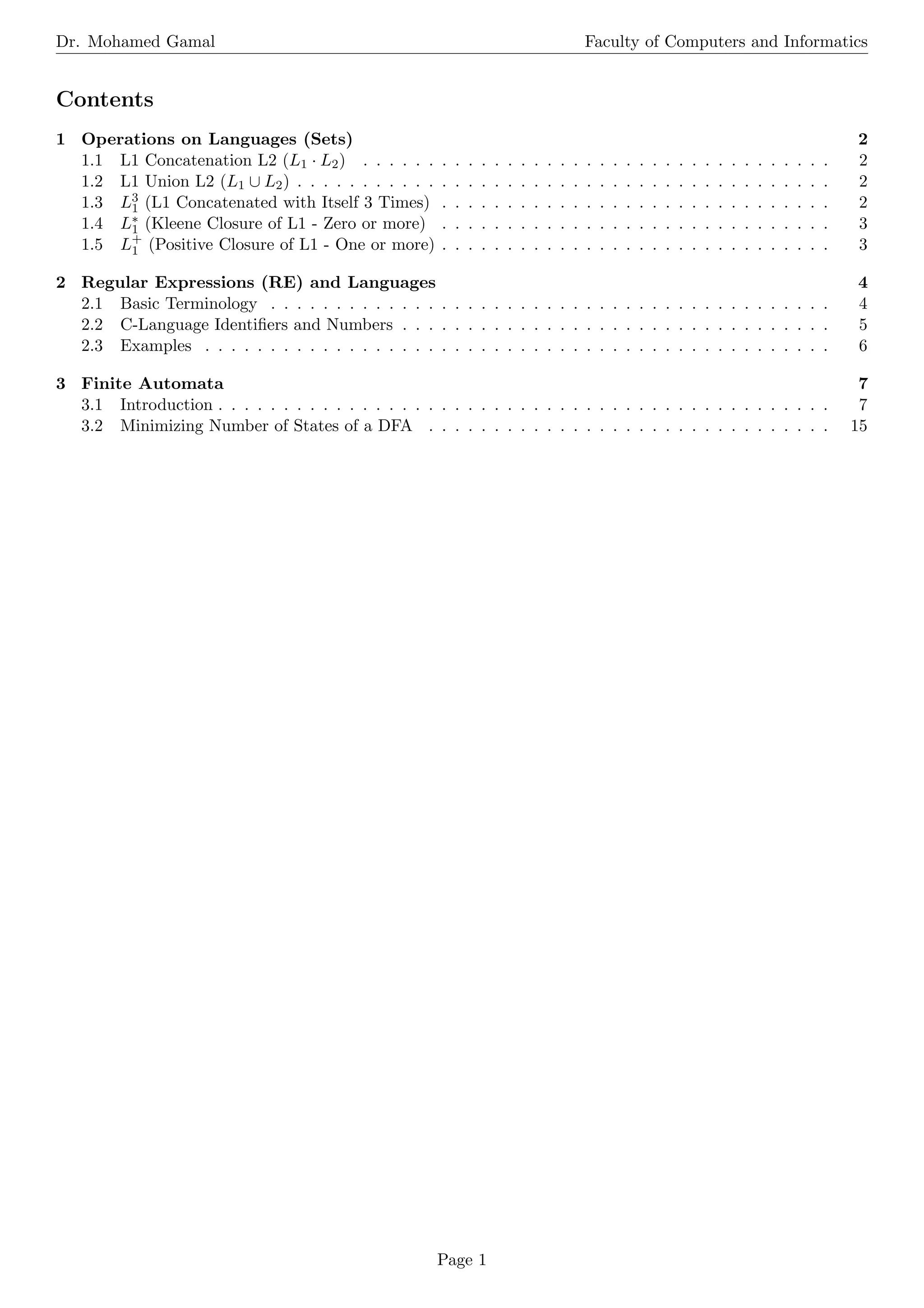 Dr. Mohamed Gamal Faculty of Computers and Informatics
Contents
1 Operations on Languages (Sets) 2
1.1 L1 Concatenation L2 (L1 · L2) . . . . . . . . . . . . . . . . . . . . . . . . . . . . . . . . . . . . 2
1.2 L1 Union L2 (L1 ∪ L2) . . . . . . . . . . . . . . . . . . . . . . . . . . . . . . . . . . . . . . . . . 2
1.3 L3
1 (L1 Concatenated with Itself 3 Times) . . . . . . . . . . . . . . . . . . . . . . . . . . . . . . 2
1.4 L∗
1 (Kleene Closure of L1 - Zero or more) . . . . . . . . . . . . . . . . . . . . . . . . . . . . . . 3
1.5 L+
1 (Positive Closure of L1 - One or more) . . . . . . . . . . . . . . . . . . . . . . . . . . . . . . 3
2 Regular Expressions (RE) and Languages 4
2.1 Basic Terminology . . . . . . . . . . . . . . . . . . . . . . . . . . . . . . . . . . . . . . . . . . . 4
2.2 C-Language Identifiers and Numbers . . . . . . . . . . . . . . . . . . . . . . . . . . . . . . . . . 5
2.3 Examples . . . . . . . . . . . . . . . . . . . . . . . . . . . . . . . . . . . . . . . . . . . . . . . . 6
3 Finite Automata 7
3.1 Introduction . . . . . . . . . . . . . . . . . . . . . . . . . . . . . . . . . . . . . . . . . . . . . . . 7
3.2 Minimizing Number of States of a DFA . . . . . . . . . . . . . . . . . . . . . . . . . . . . . . . 15
Page 1
 