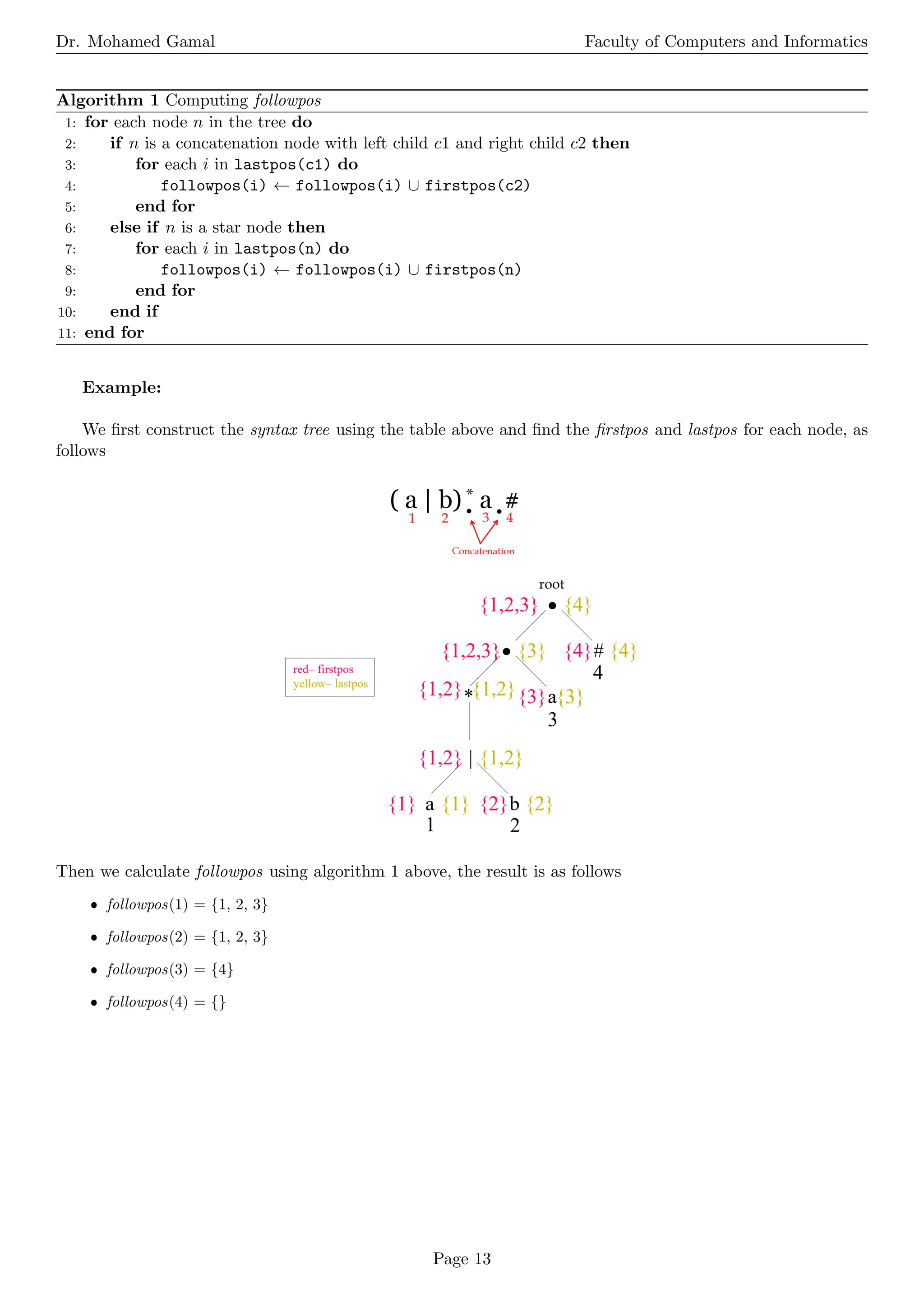 Dr. Mohamed Gamal Faculty of Computers and Informatics
Algorithm 1 Computing followpos
1: for each node n in the tree do
2: if n is a concatenation node with left child c1 and right child c2 then
3: for each i in lastpos(c1) do
4: followpos(i) ← followpos(i) ∪ firstpos(c2)
5: end for
6: else if n is a star node then
7: for each i in lastpos(n) do
8: followpos(i) ← followpos(i) ∪ firstpos(n)
9: end for
10: end if
11: end for
Example:
We first construct the syntax tree using the table above and find the firstpos and lastpos for each node, as
follows
Then we calculate followpos using algorithm 1 above, the result is as follows
ˆ followpos(1) = {1, 2, 3}
ˆ followpos(2) = {1, 2, 3}
ˆ followpos(3) = {4}
ˆ followpos(4) = {}
Page 13
 
