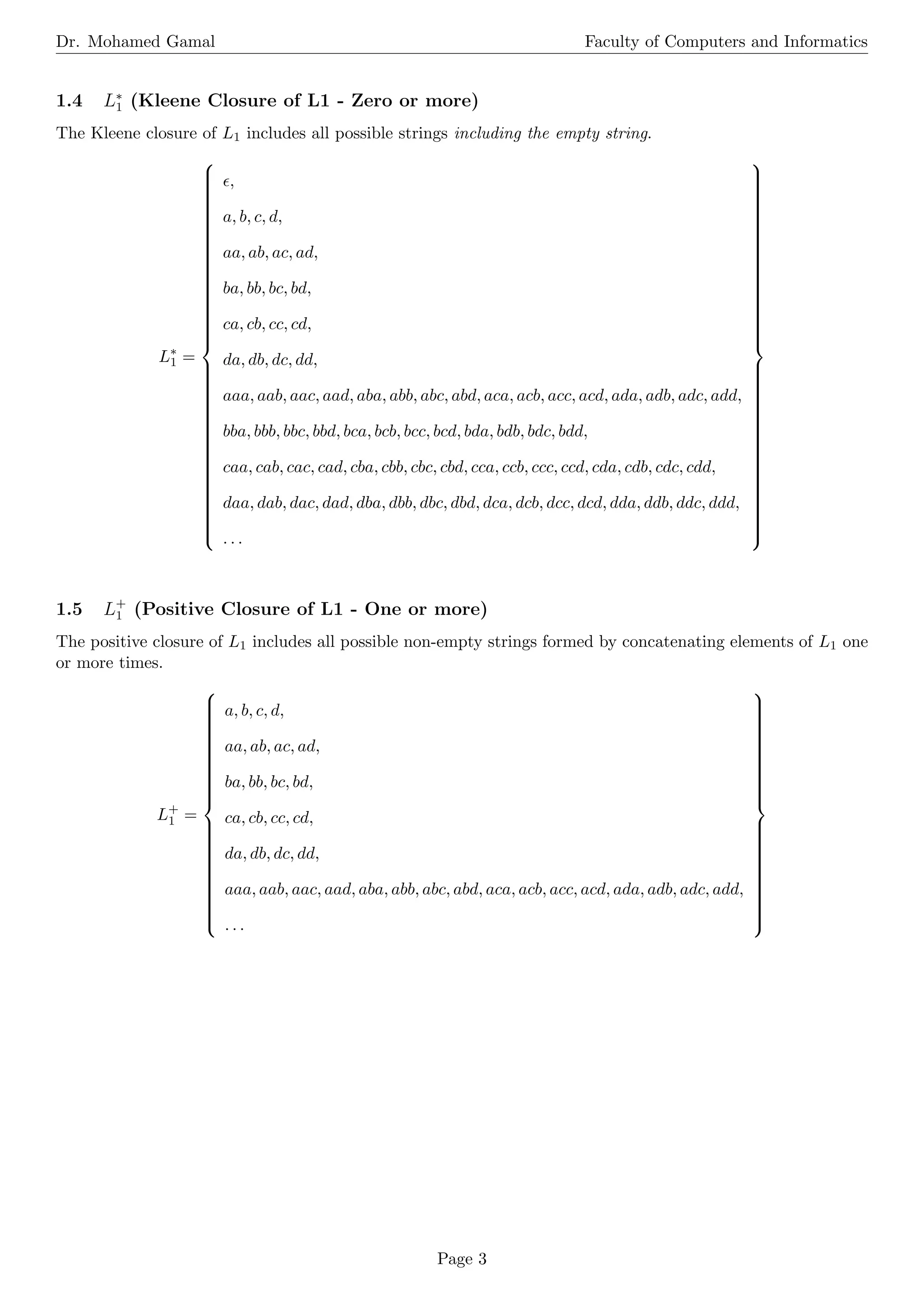 Dr. Mohamed Gamal Faculty of Computers and Informatics
1.4 L∗
1 (Kleene Closure of L1 - Zero or more)
The Kleene closure of L1 includes all possible strings including the empty string.
L∗
1 =



































































ϵ,
a, b, c, d,
aa, ab, ac, ad,
ba, bb, bc, bd,
ca, cb, cc, cd,
da, db, dc, dd,
aaa, aab, aac, aad, aba, abb, abc, abd, aca, acb, acc, acd, ada, adb, adc, add,
bba, bbb, bbc, bbd, bca, bcb, bcc, bcd, bda, bdb, bdc, bdd,
caa, cab, cac, cad, cba, cbb, cbc, cbd, cca, ccb, ccc, ccd, cda, cdb, cdc, cdd,
daa, dab, dac, dad, dba, dbb, dbc, dbd, dca, dcb, dcc, dcd, dda, ddb, ddc, ddd,
. . .



































































1.5 L+
1 (Positive Closure of L1 - One or more)
The positive closure of L1 includes all possible non-empty strings formed by concatenating elements of L1 one
or more times.
L+
1 =







































a, b, c, d,
aa, ab, ac, ad,
ba, bb, bc, bd,
ca, cb, cc, cd,
da, db, dc, dd,
aaa, aab, aac, aad, aba, abb, abc, abd, aca, acb, acc, acd, ada, adb, adc, add,
. . .







































Page 3
 