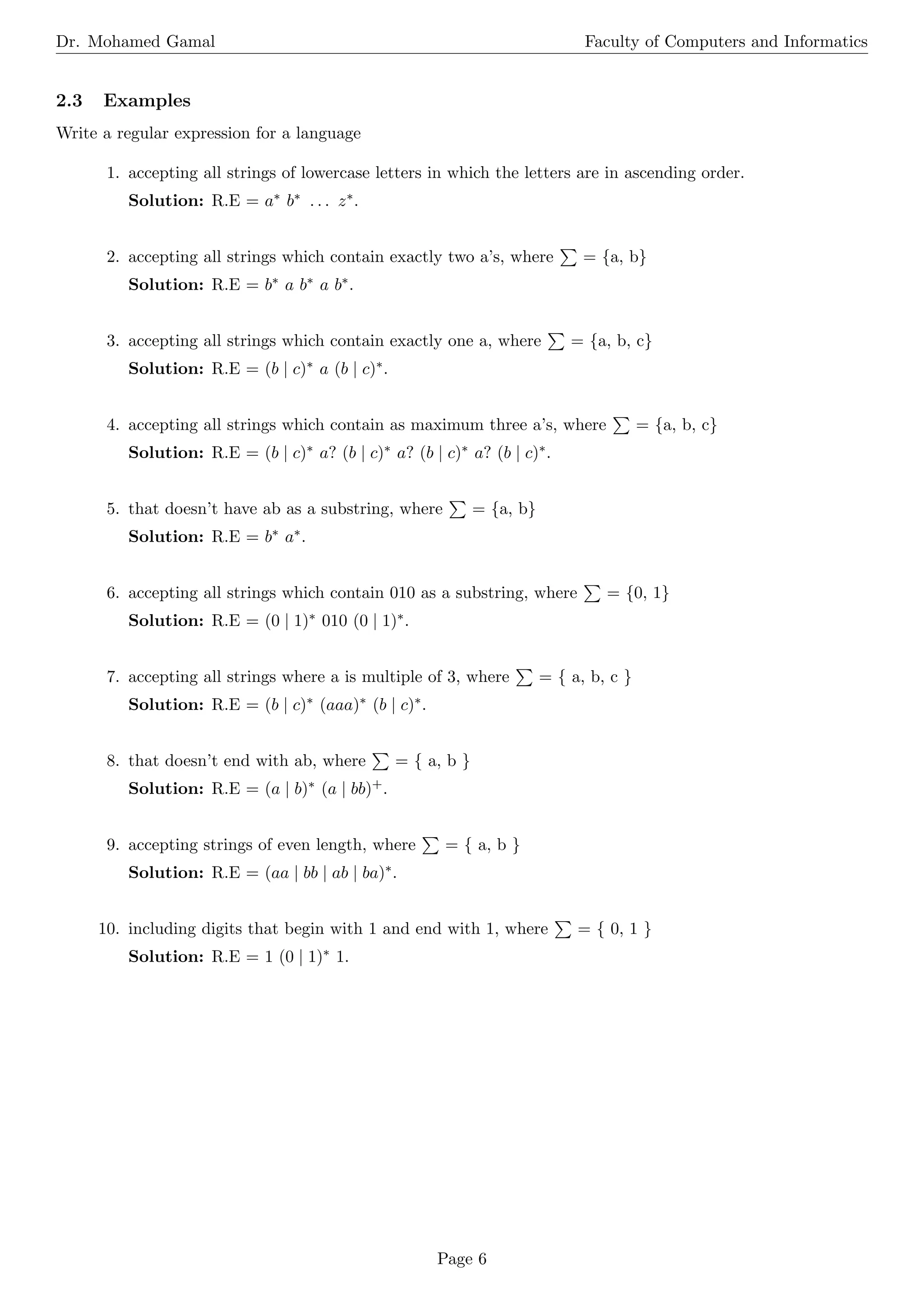 Dr. Mohamed Gamal Faculty of Computers and Informatics
2.3 Examples
Write a regular expression for a language
1. accepting all strings of lowercase letters in which the letters are in ascending order.
Solution: R.E = a∗ b∗ . . . z∗.
2. accepting all strings which contain exactly two a’s, where
P
= {a, b}
Solution: R.E = b∗ a b∗ a b∗.
3. accepting all strings which contain exactly one a, where
P
= {a, b, c}
Solution: R.E = (b | c)∗ a (b | c)∗.
4. accepting all strings which contain as maximum three a’s, where
P
= {a, b, c}
Solution: R.E = (b | c)∗ a? (b | c)∗ a? (b | c)∗ a? (b | c)∗.
5. that doesn’t have ab as a substring, where
P
= {a, b}
Solution: R.E = b∗ a∗.
6. accepting all strings which contain 010 as a substring, where
P
= {0, 1}
Solution: R.E = (0 | 1)∗ 010 (0 | 1)∗.
7. accepting all strings where a is multiple of 3, where
P
= { a, b, c }
Solution: R.E = (b | c)∗ (aaa)∗ (b | c)∗.
8. that doesn’t end with ab, where
P
= { a, b }
Solution: R.E = (a | b)∗ (a | bb)+.
9. accepting strings of even length, where
P
= { a, b }
Solution: R.E = (aa | bb | ab | ba)∗.
10. including digits that begin with 1 and end with 1, where
P
= { 0, 1 }
Solution: R.E = 1 (0 | 1)∗ 1.
Page 6
 