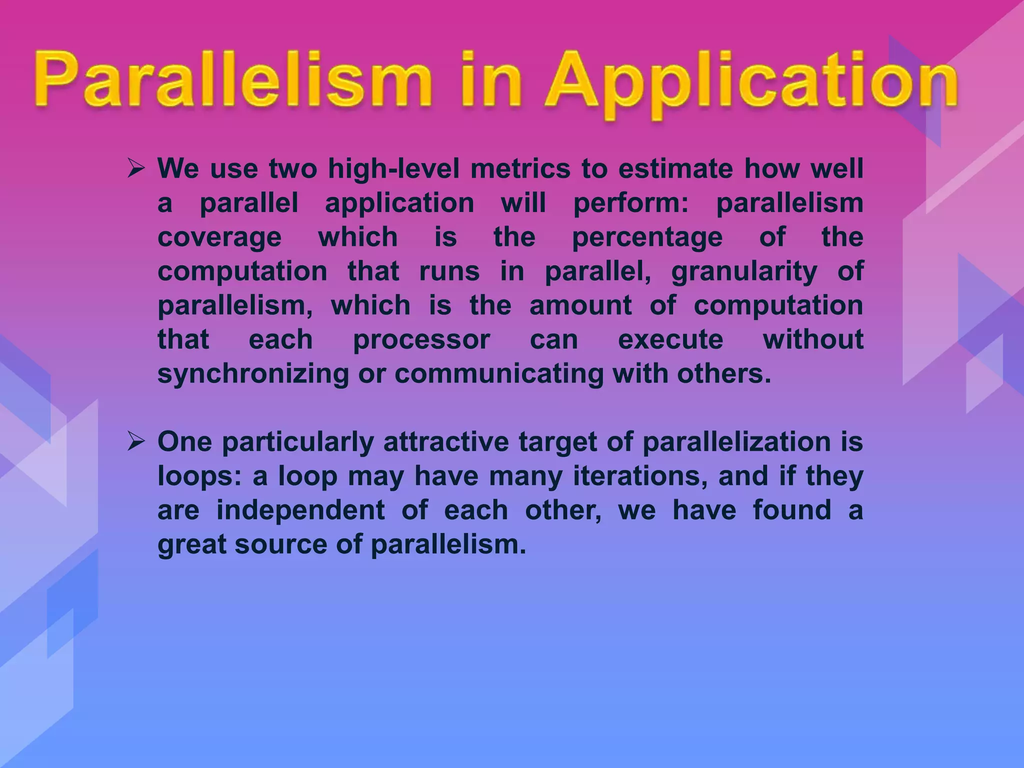  We use two high-level metrics to estimate how well
a parallel application will perform: parallelism
coverage which is the percentage of the
computation that runs in parallel, granularity of
parallelism, which is the amount of computation
that each processor can execute without
synchronizing or communicating with others.
 One particularly attractive target of parallelization is
loops: a loop may have many iterations, and if they
are independent of each other, we have found a
great source of parallelism.
 