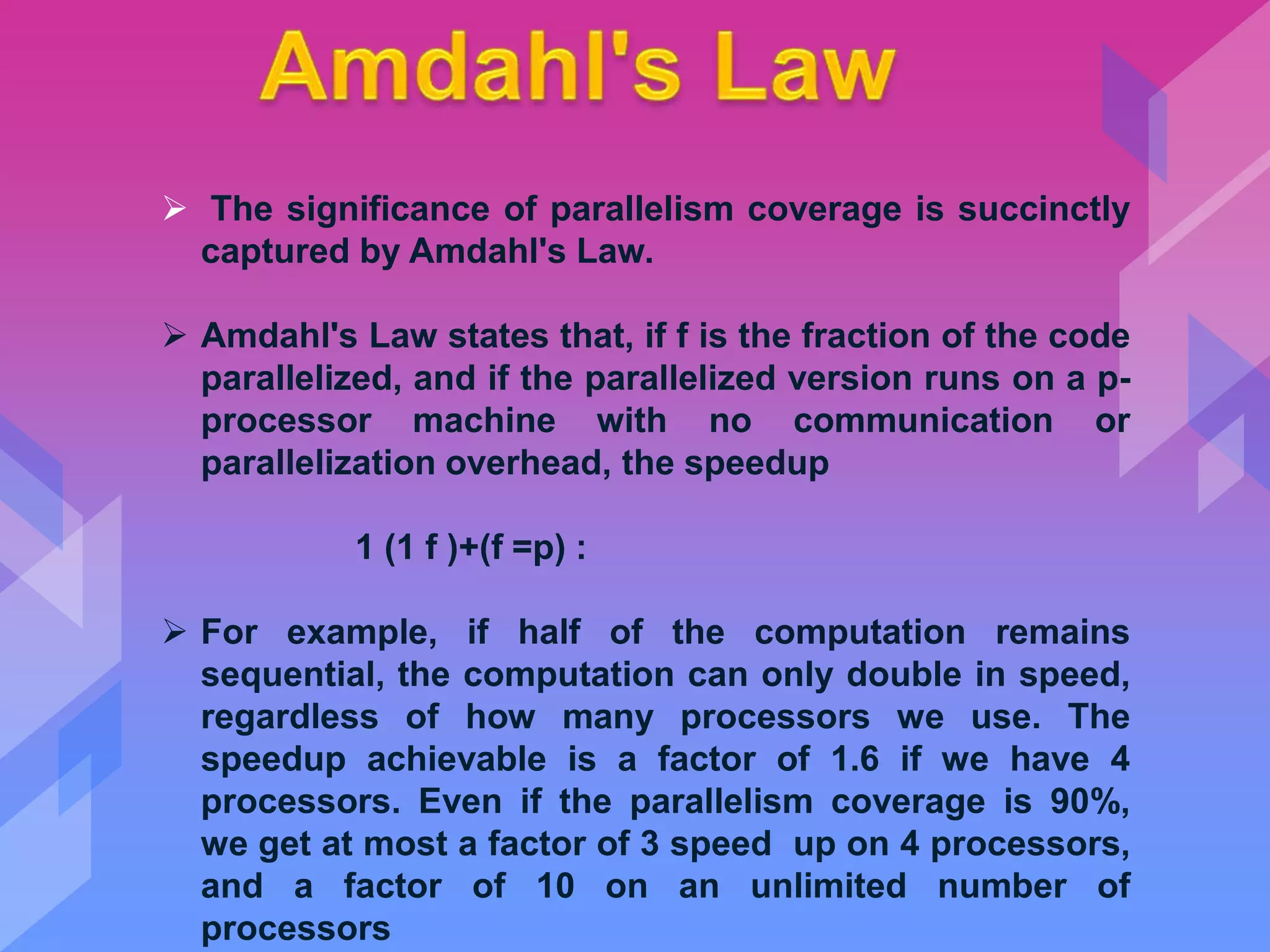  The significance of parallelism coverage is succinctly
captured by Amdahl's Law.
 Amdahl's Law states that, if f is the fraction of the code
parallelized, and if the parallelized version runs on a p-
processor machine with no communication or
parallelization overhead, the speedup
1 (1 f )+(f =p) :
 For example, if half of the computation remains
sequential, the computation can only double in speed,
regardless of how many processors we use. The
speedup achievable is a factor of 1.6 if we have 4
processors. Even if the parallelism coverage is 90%,
we get at most a factor of 3 speed up on 4 processors,
and a factor of 10 on an unlimited number of
processors
 