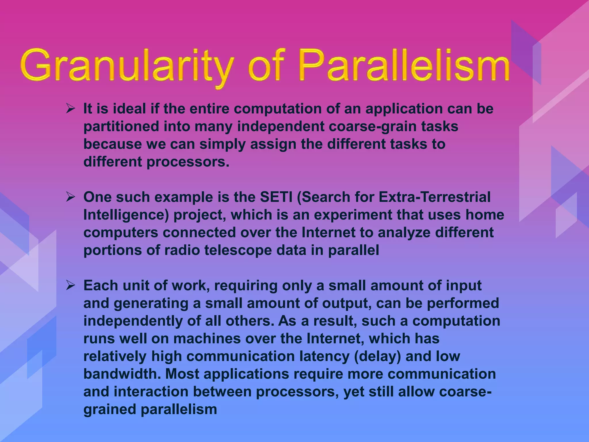  It is ideal if the entire computation of an application can be
partitioned into many independent coarse-grain tasks
because we can simply assign the different tasks to
different processors.
 One such example is the SETI (Search for Extra-Terrestrial
Intelligence) project, which is an experiment that uses home
computers connected over the Internet to analyze different
portions of radio telescope data in parallel
 Each unit of work, requiring only a small amount of input
and generating a small amount of output, can be performed
independently of all others. As a result, such a computation
runs well on machines over the Internet, which has
relatively high communication latency (delay) and low
bandwidth. Most applications require more communication
and interaction between processors, yet still allow coarse-
grained parallelism
 