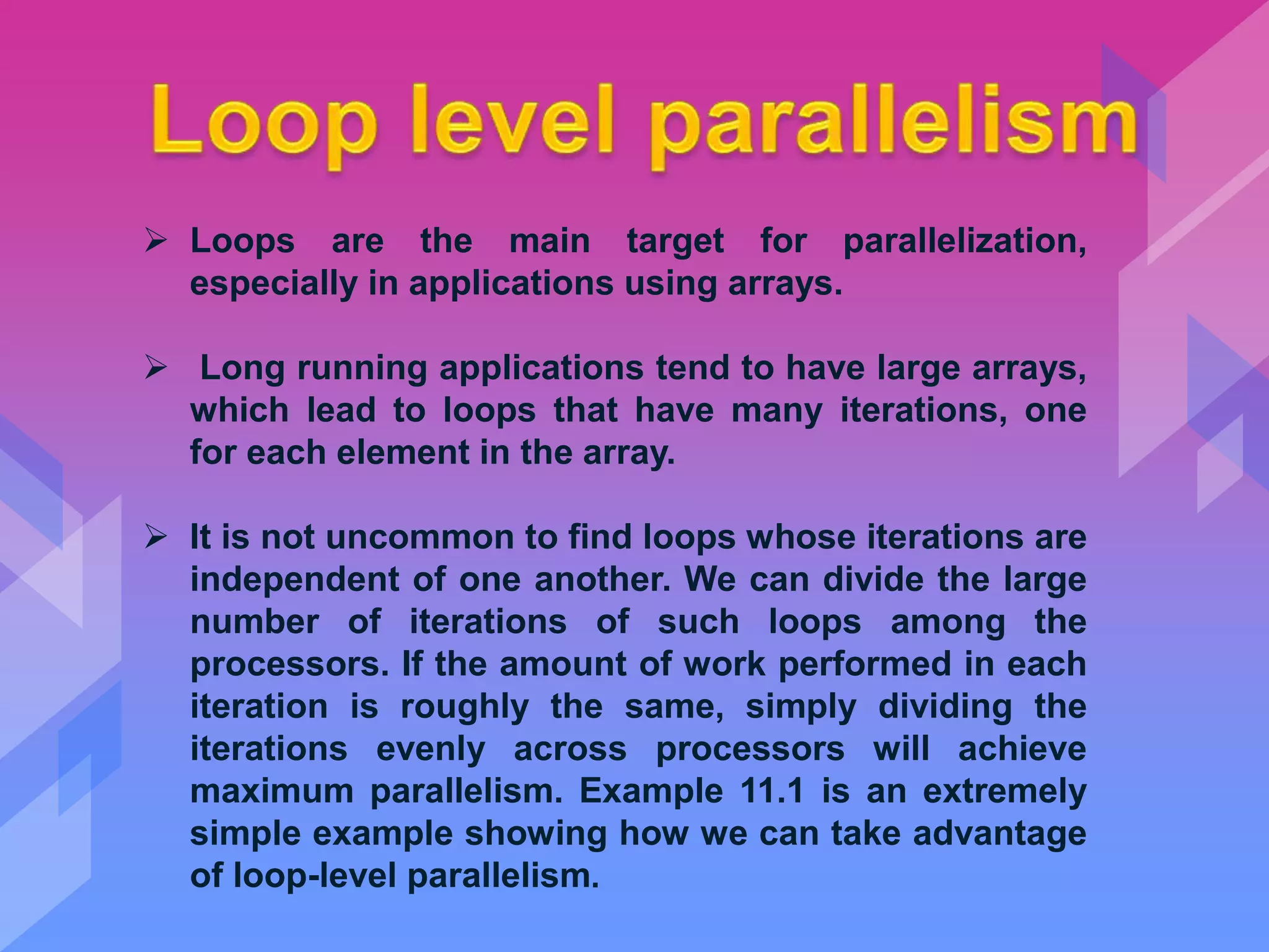  Loops are the main target for parallelization,
especially in applications using arrays.
 Long running applications tend to have large arrays,
which lead to loops that have many iterations, one
for each element in the array.
 It is not uncommon to find loops whose iterations are
independent of one another. We can divide the large
number of iterations of such loops among the
processors. If the amount of work performed in each
iteration is roughly the same, simply dividing the
iterations evenly across processors will achieve
maximum parallelism. Example 11.1 is an extremely
simple example showing how we can take advantage
of loop-level parallelism.
 